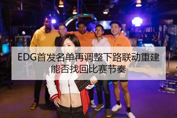 EDG首发名单再调整下路联动重建能否找回比赛节奏 | BY